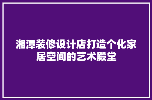 湘潭装修设计店打造个化家居空间的艺术殿堂
