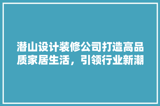 潜山设计装修公司打造高品质家居生活，引领行业新潮流
