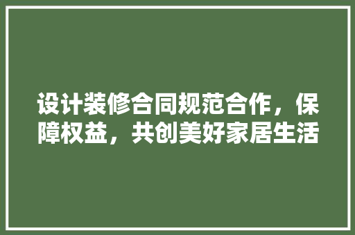 设计装修合同规范合作，保障权益，共创美好家居生活