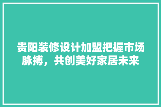 贵阳装修设计加盟把握市场脉搏，共创美好家居未来