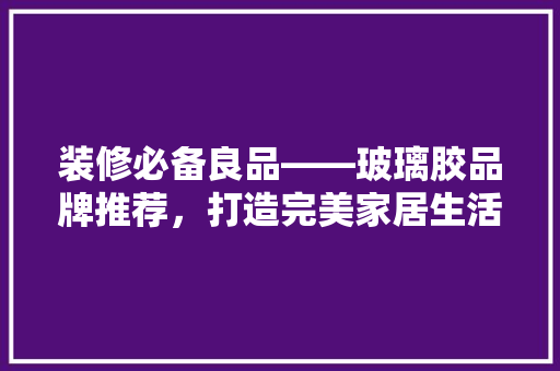 装修必备良品——玻璃胶品牌推荐，打造完美家居生活