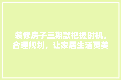 装修房子三期款把握时机，合理规划，让家居生活更美好