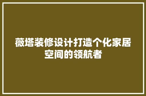 薇塔装修设计打造个化家居空间的领航者