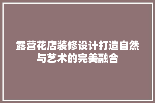 露营花店装修设计打造自然与艺术的完美融合