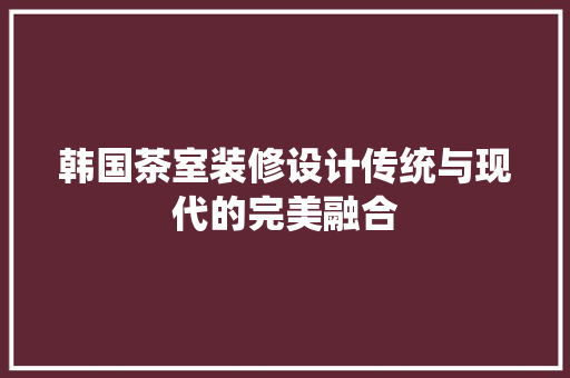韩国茶室装修设计传统与现代的完美融合