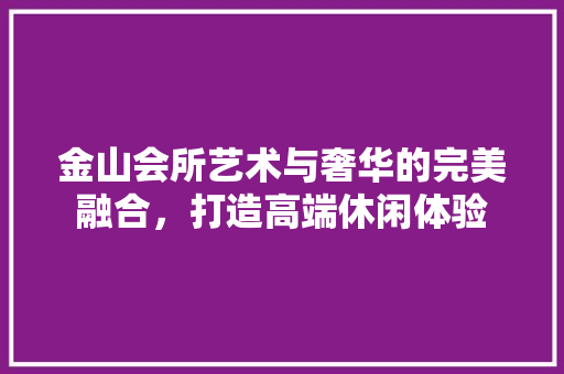金山会所艺术与奢华的完美融合，打造高端休闲体验  第1张