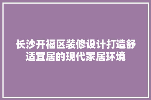 长沙开福区装修设计打造舒适宜居的现代家居环境