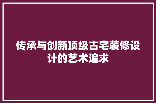 传承与创新顶级古宅装修设计的艺术追求