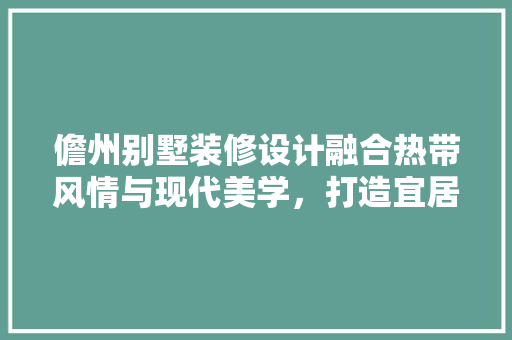 儋州别墅装修设计融合热带风情与现代美学，打造宜居生态家园