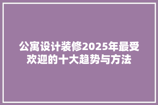 公寓设计装修2025年最受欢迎的十大趋势与方法