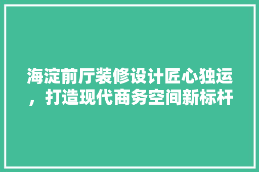 海淀前厅装修设计匠心独运，打造现代商务空间新标杆