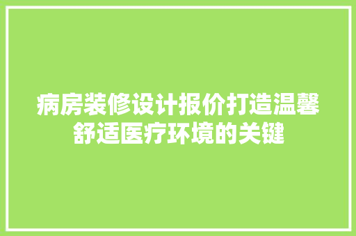 病房装修设计报价打造温馨舒适医疗环境的关键