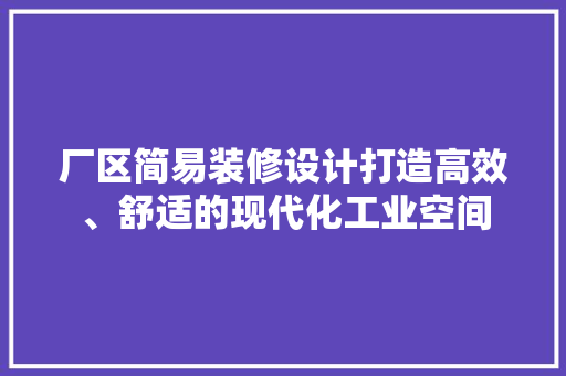 厂区简易装修设计打造高效、舒适的现代化工业空间