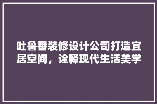 吐鲁番装修设计公司打造宜居空间，诠释现代生活美学  第1张