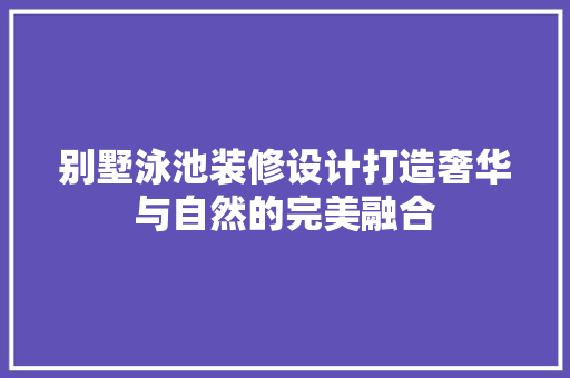 别墅泳池装修设计打造奢华与自然的完美融合