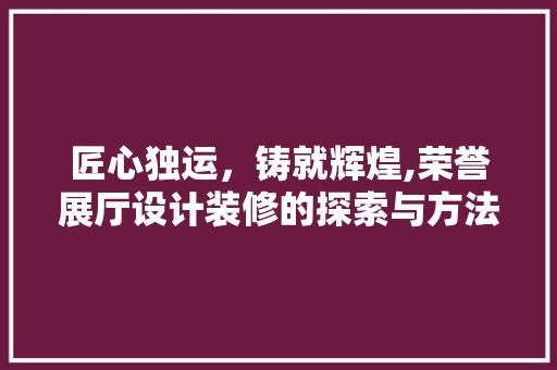 匠心独运，铸就辉煌,荣誉展厅设计装修的探索与方法