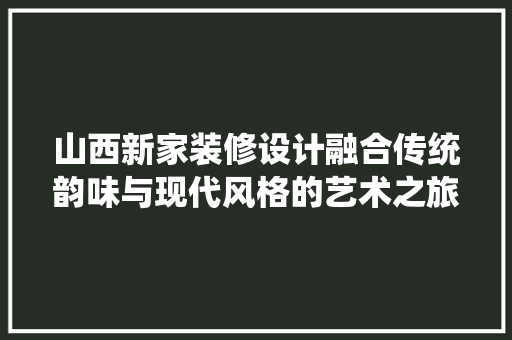 山西新家装修设计融合传统韵味与现代风格的艺术之旅