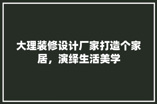 大理装修设计厂家打造个家居，演绎生活美学