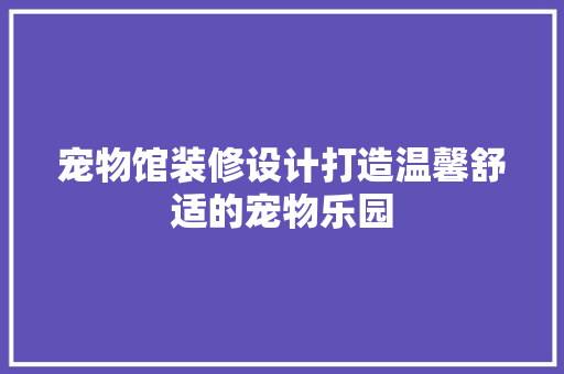 宠物馆装修设计打造温馨舒适的宠物乐园