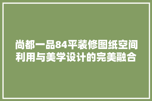 尚都一品84平装修图纸空间利用与美学设计的完美融合