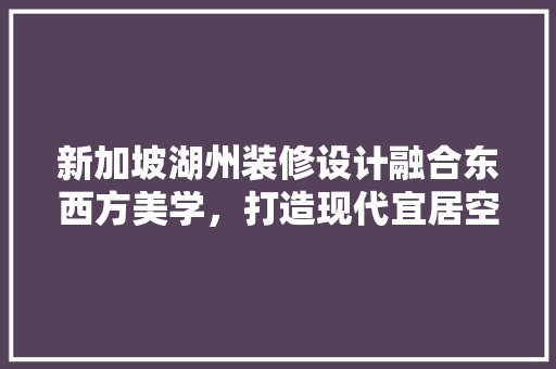新加坡湖州装修设计融合东西方美学，打造现代宜居空间