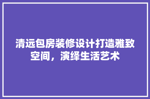 清远包房装修设计打造雅致空间，演绎生活艺术