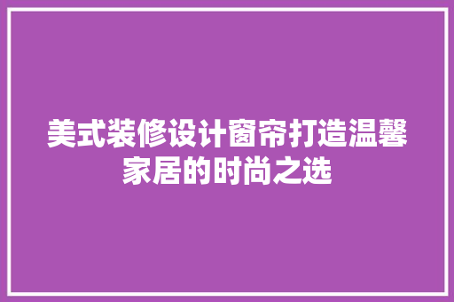 美式装修设计窗帘打造温馨家居的时尚之选