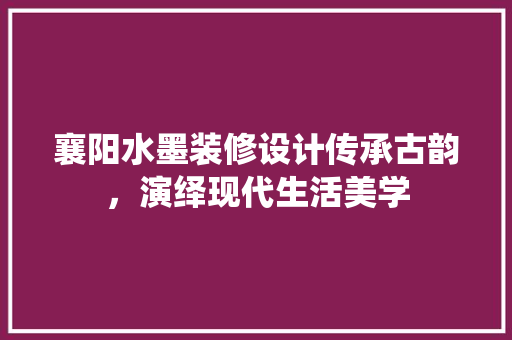 襄阳水墨装修设计传承古韵，演绎现代生活美学