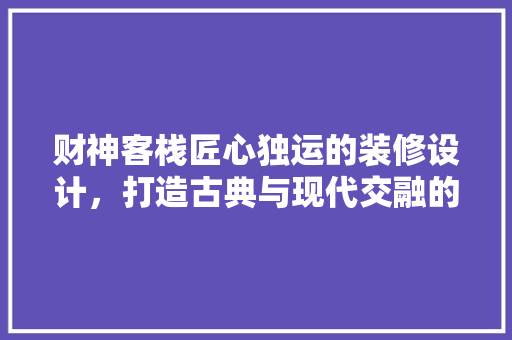 财神客栈匠心独运的装修设计，打造古典与现代交融的住宿体验