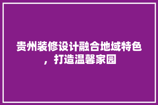 贵州装修设计融合地域特色，打造温馨家园