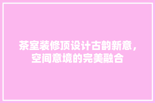 茶室装修顶设计古韵新意，空间意境的完美融合