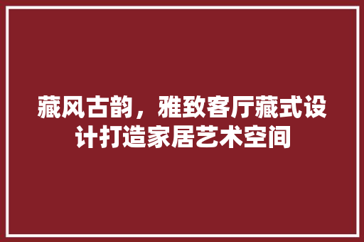 藏风古韵，雅致客厅藏式设计打造家居艺术空间