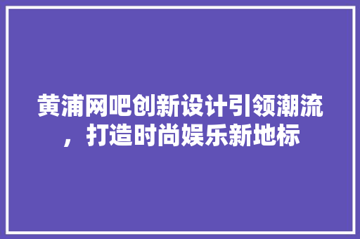 黄浦网吧创新设计引领潮流，打造时尚娱乐新地标