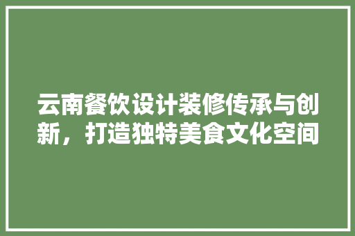 云南餐饮设计装修传承与创新，打造独特美食文化空间