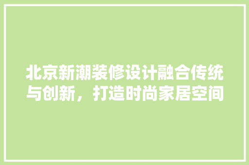 北京新潮装修设计融合传统与创新，打造时尚家居空间