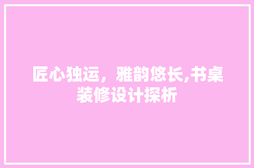 匠心独运，雅韵悠长,书桌装修设计探析