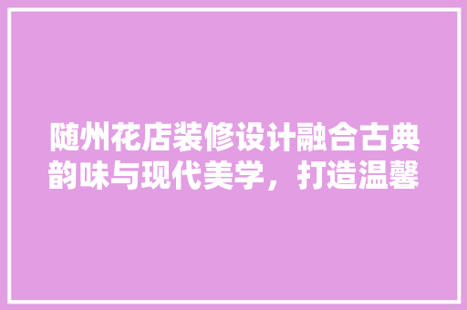 随州花店装修设计融合古典韵味与现代美学，打造温馨花艺空间