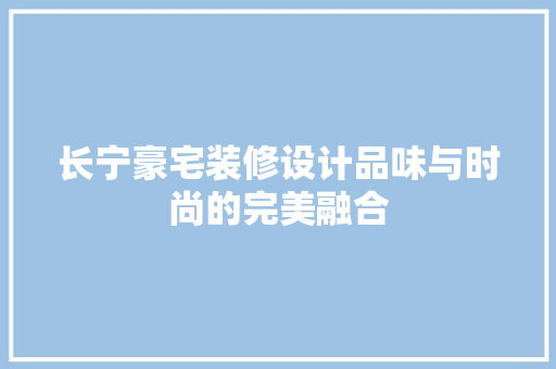 长宁豪宅装修设计品味与时尚的完美融合