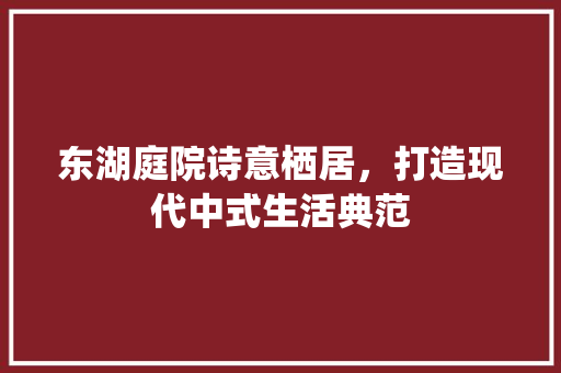 东湖庭院诗意栖居，打造现代中式生活典范