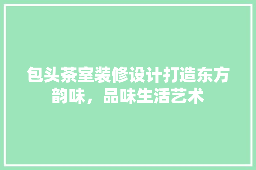 包头茶室装修设计打造东方韵味，品味生活艺术