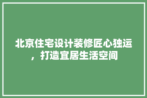 北京住宅设计装修匠心独运，打造宜居生活空间  第1张