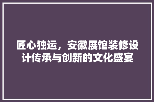 匠心独运，安徽展馆装修设计传承与创新的文化盛宴