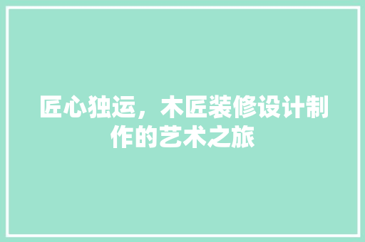 匠心独运，木匠装修设计制作的艺术之旅