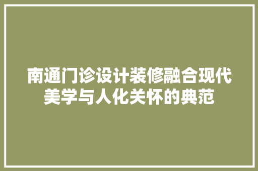 南通门诊设计装修融合现代美学与人化关怀的典范
