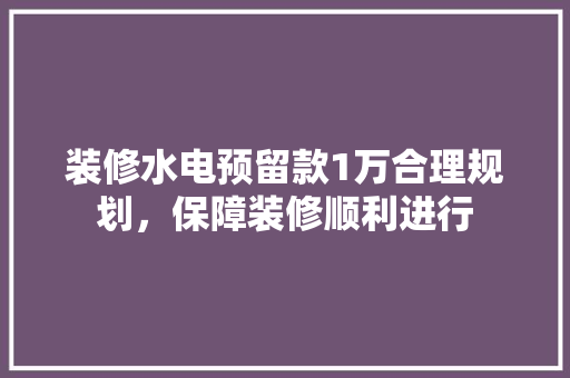 装修水电预留款1万合理规划，保障装修顺利进行