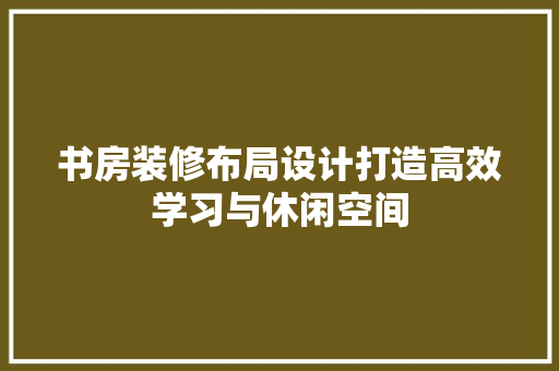 书房装修布局设计打造高效学习与休闲空间