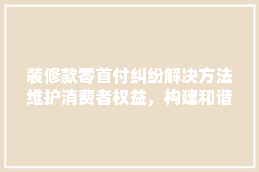 装修款零首付纠纷解决方法维护消费者权益，构建和谐消费环境