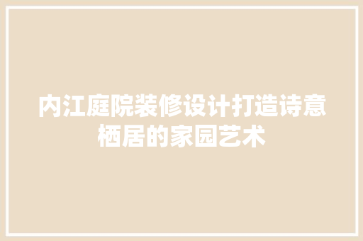 内江庭院装修设计打造诗意栖居的家园艺术