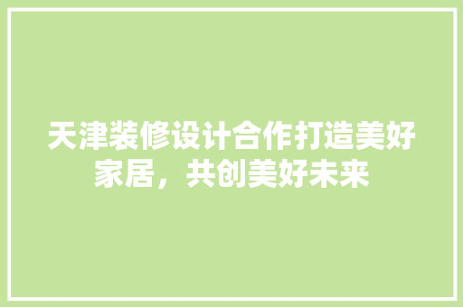 天津装修设计合作打造美好家居，共创美好未来