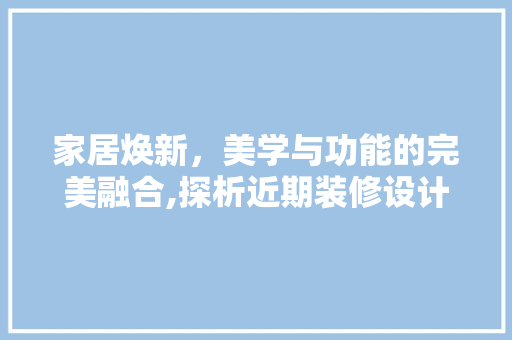 家居焕新，美学与功能的完美融合,探析近期装修设计趋势